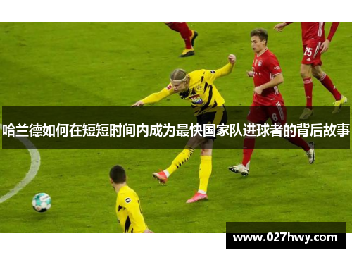 哈兰德如何在短短时间内成为最快国家队进球者的背后故事