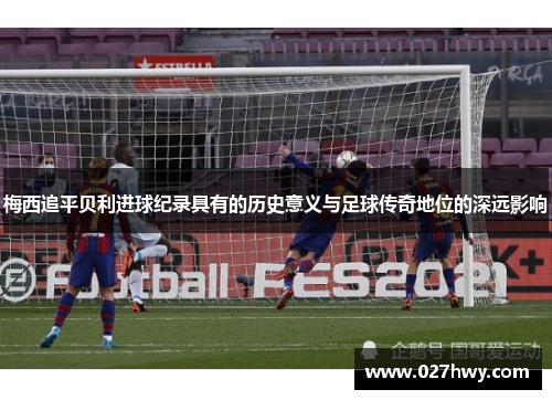 梅西追平贝利进球纪录具有的历史意义与足球传奇地位的深远影响