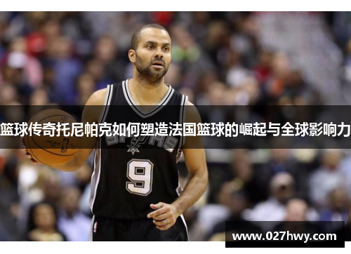 篮球传奇托尼帕克如何塑造法国篮球的崛起与全球影响力