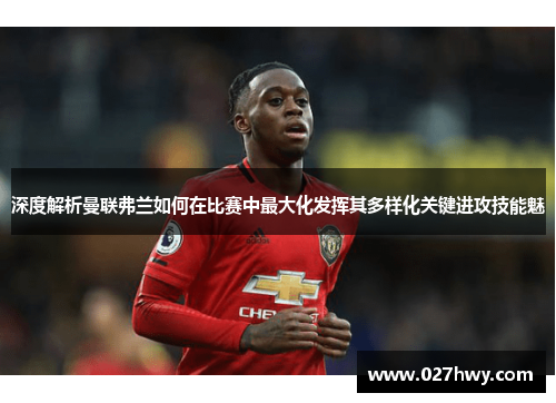 深度解析曼联弗兰如何在比赛中最大化发挥其多样化关键进攻技能魅