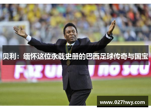 贝利：缅怀这位永载史册的巴西足球传奇与国宝