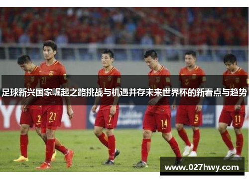 足球新兴国家崛起之路挑战与机遇并存未来世界杯的新看点与趋势